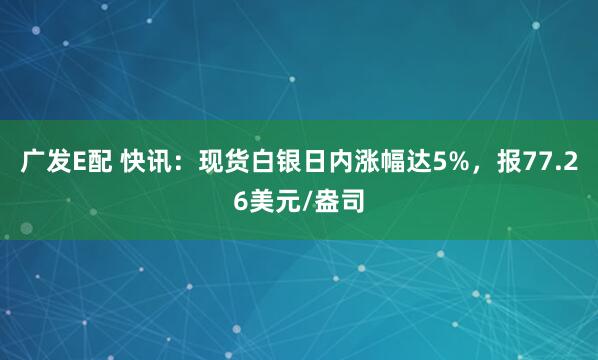 广发E配 快讯：现货白银日内涨幅达5%，报77.26美元/盎司