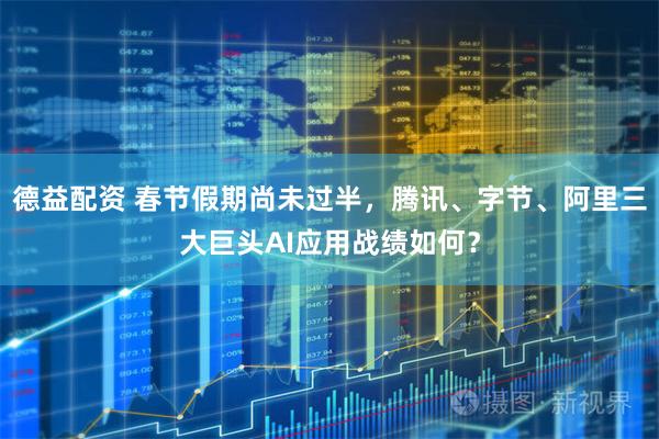 德益配资 春节假期尚未过半，腾讯、字节、阿里三大巨头AI应用战绩如何？