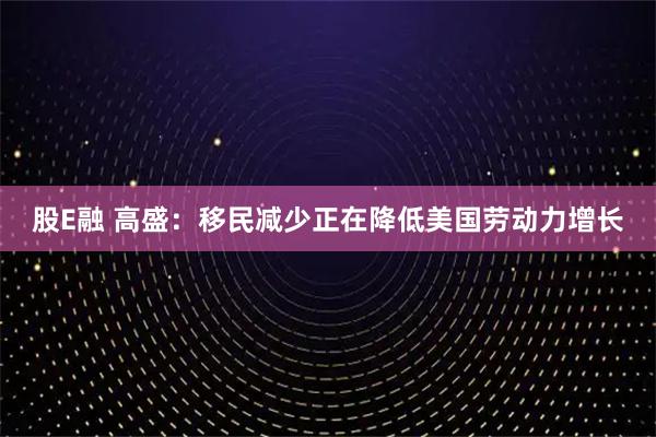 股E融 高盛：移民减少正在降低美国劳动力增长