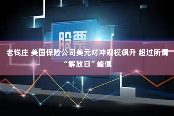 老钱庄 美国保险公司美元对冲规模飙升 超过所谓“解放日”峰值