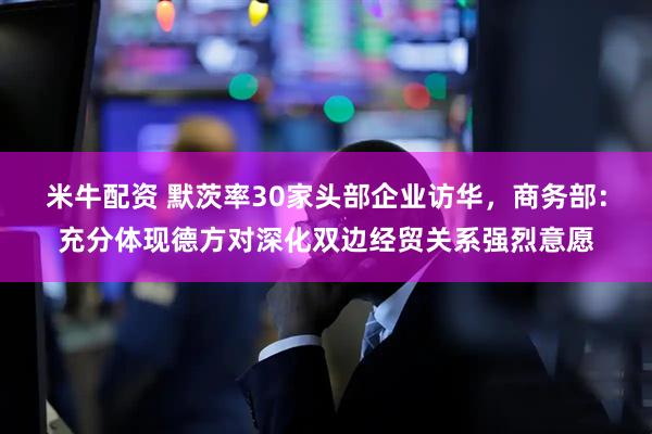 米牛配资 默茨率30家头部企业访华，商务部：充分体现德方对深化双边经贸关系强烈意愿