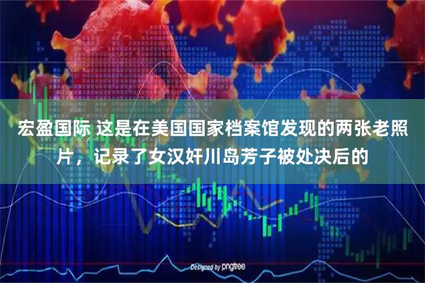 宏盈国际 这是在美国国家档案馆发现的两张老照片，记录了女汉奸川岛芳子被处决后的