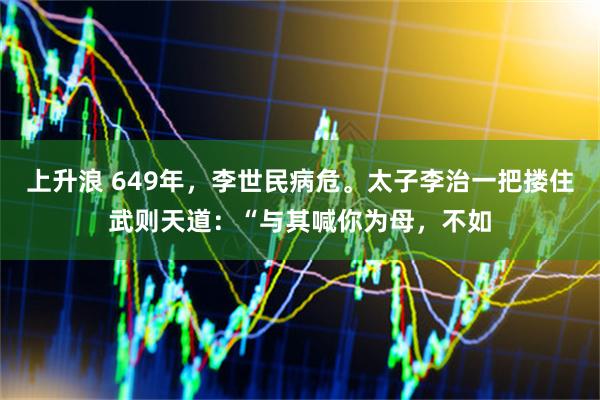 上升浪 649年，李世民病危。太子李治一把搂住武则天道：“与其喊你为母，不如