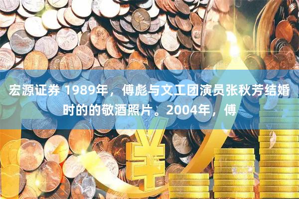 宏源证券 1989年，傅彪与文工团演员张秋芳结婚时的的敬酒照片。2004年，傅