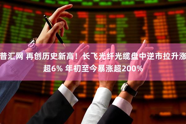 普汇网 再创历史新高！长飞光纤光缆盘中逆市拉升涨超6% 年初至今暴涨超200%