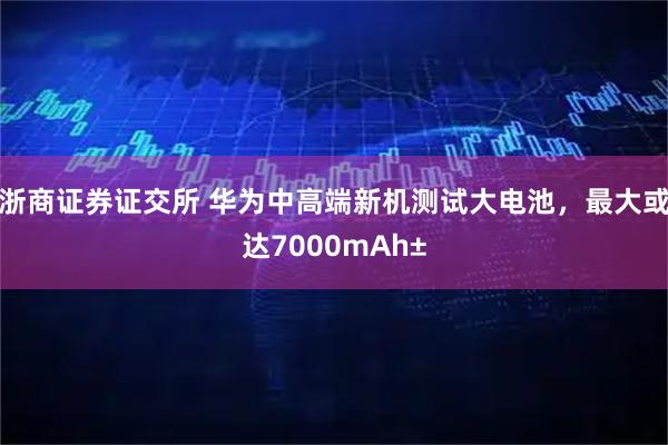浙商证券证交所 华为中高端新机测试大电池，最大或达7000mAh±