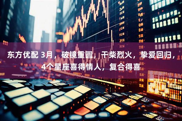 东方优配 3月，破镜重圆，干柴烈火，挚爱回归，4个星座喜得情人，复合得喜