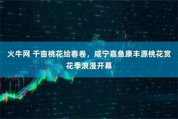 火牛网 千亩桃花绘春卷，咸宁嘉鱼康丰源桃花赏花季浪漫开幕