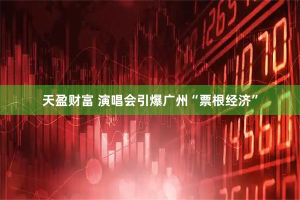 天盈财富 演唱会引爆广州“票根经济”