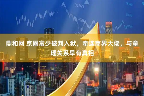鼎和网 京圈富少被判入狱，牵连商界大佬，与童瑶关系早有真相