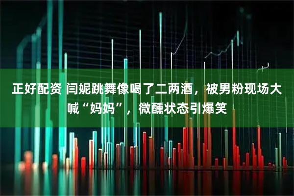 正好配资 闫妮跳舞像喝了二两酒，被男粉现场大喊“妈妈”，微醺状态引爆笑