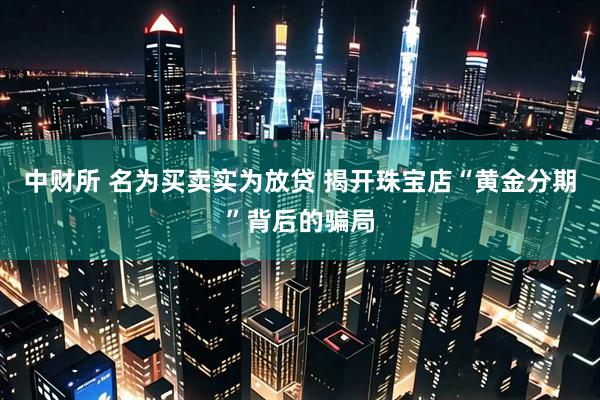 中财所 名为买卖实为放贷 揭开珠宝店“黄金分期”背后的骗局