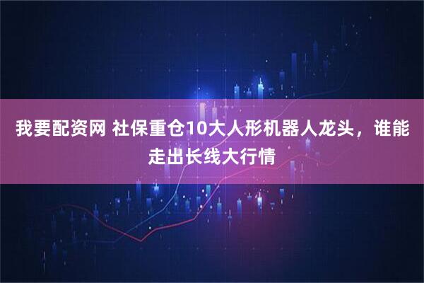 我要配资网 社保重仓10大人形机器人龙头，谁能走出长线大行情