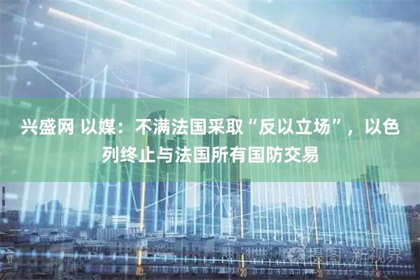 兴盛网 以媒：不满法国采取“反以立场”，以色列终止与法国所有国防交易
