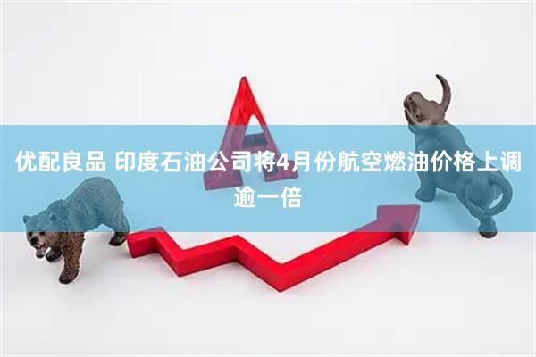 优配良品 印度石油公司将4月份航空燃油价格上调逾一倍
