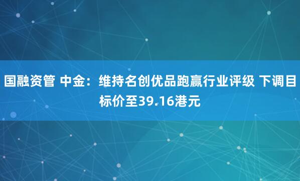 国融资管 中金：维持名创优品跑赢行业评级 下调目标价至39.16港元