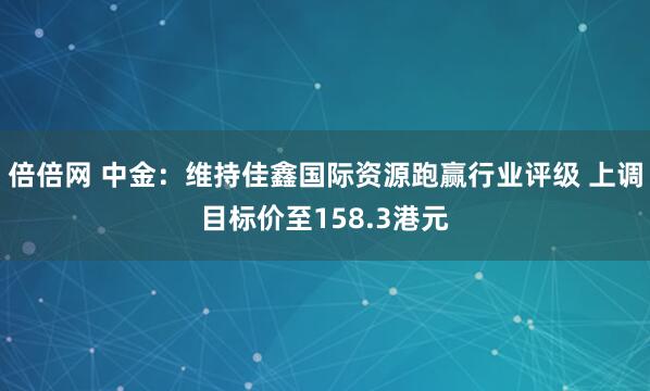 倍倍网 中金：维持佳鑫国际资源跑赢行业评级 上调目标价至158.3港元