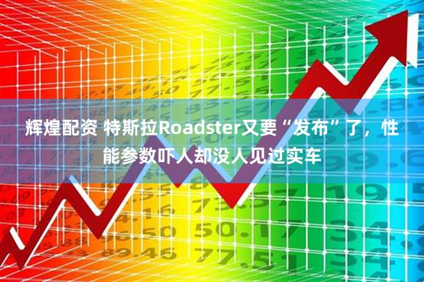 辉煌配资 特斯拉Roadster又要“发布”了，性能参数吓人却没人见过实车