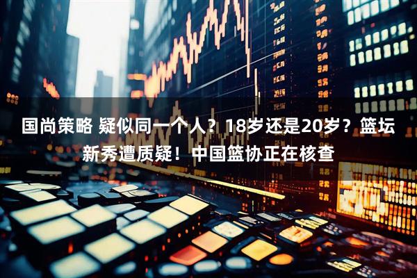国尚策略 疑似同一个人？18岁还是20岁？篮坛新秀遭质疑！中国篮协正在核查