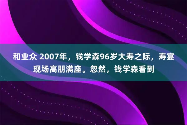 和业众 2007年，钱学森96岁大寿之际，寿宴现场高朋满座。忽然，钱学森看到