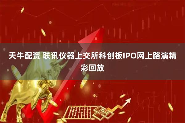 天牛配资 联讯仪器上交所科创板IPO网上路演精彩回放