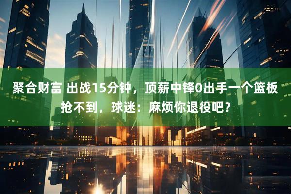 聚合财富 出战15分钟，顶薪中锋0出手一个篮板抢不到，球迷：麻烦你退役吧？