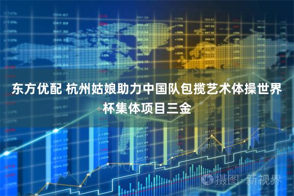 东方优配 杭州姑娘助力中国队包揽艺术体操世界杯集体项目三金
