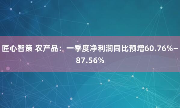 匠心智策 农产品：一季度净利润同比预增60.76%—87.56%