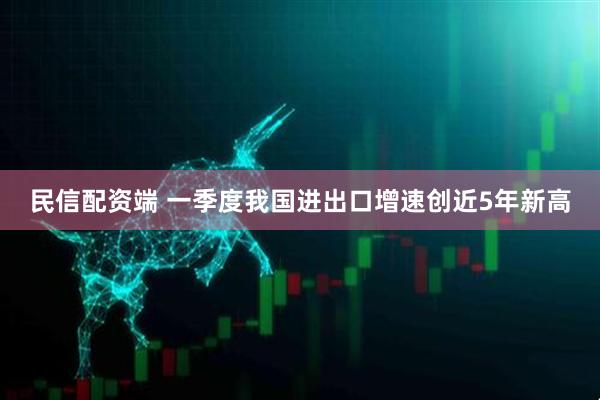 民信配资端 一季度我国进出口增速创近5年新高