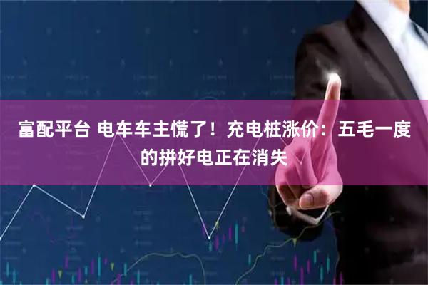 富配平台 电车车主慌了！充电桩涨价：五毛一度的拼好电正在消失