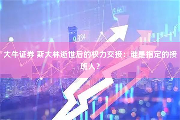 大牛证券 斯大林逝世后的权力交接：谁是指定的接班人？