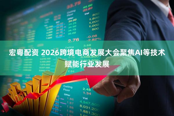 宏粤配资 2026跨境电商发展大会聚焦AI等技术赋能行业发展
