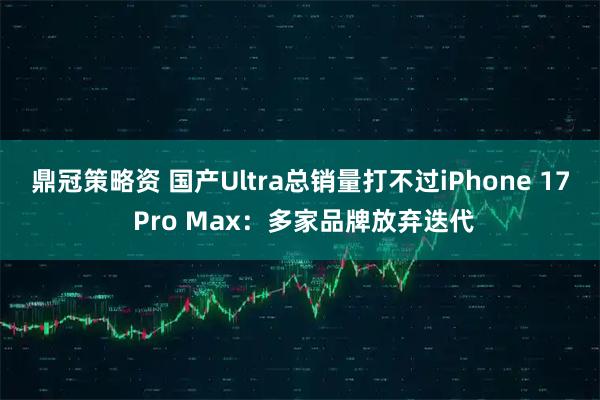 鼎冠策略资 国产Ultra总销量打不过iPhone 17 Pro Max：多家品牌放弃迭代