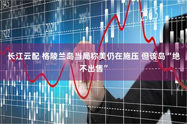 长江云配 格陵兰岛当局称美仍在施压 但该岛“绝不出售”