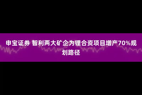申宝证券 智利两大矿企为锂合资项目增产70%规划路径