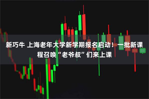 新巧牛 上海老年大学新学期报名启动!一批新课程召唤“老爷叔”们来上课