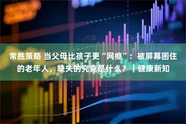 常胜策略 当父母比孩子更“网瘾”：被屏幕困住的老年人，缺失的究竟是什么？｜健康新知