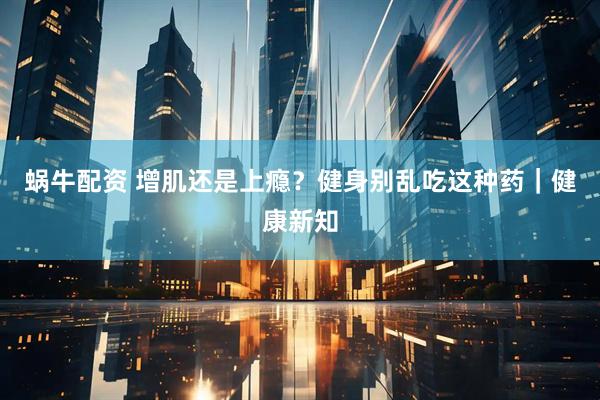 蜗牛配资 增肌还是上瘾？健身别乱吃这种药｜健康新知