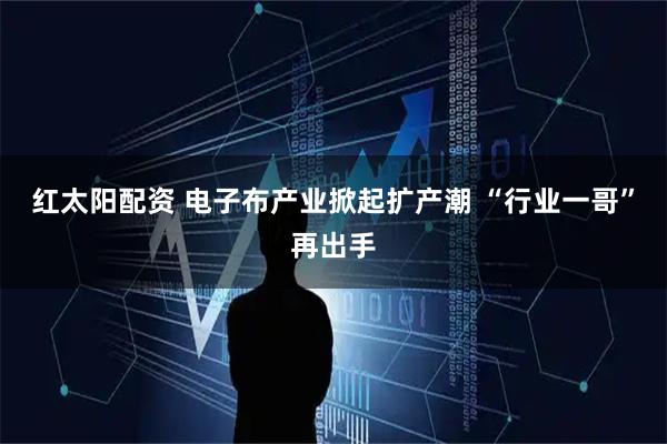 红太阳配资 电子布产业掀起扩产潮 “行业一哥”再出手