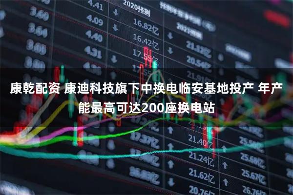 康乾配资 康迪科技旗下中换电临安基地投产 年产能最高可达200座换电站