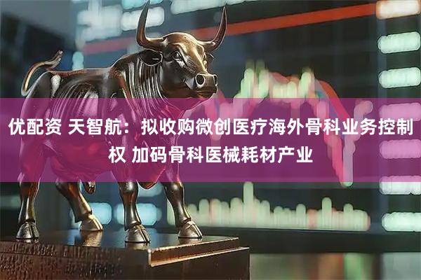 优配资 天智航：拟收购微创医疗海外骨科业务控制权 加码骨科医械耗材产业