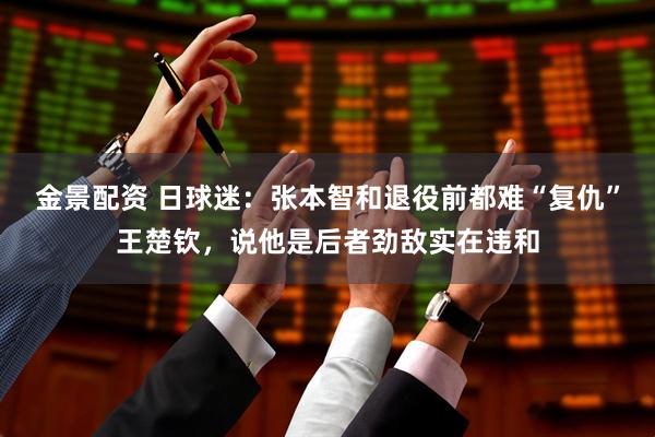 金景配资 日球迷：张本智和退役前都难“复仇”王楚钦，说他是后者劲敌实在违和