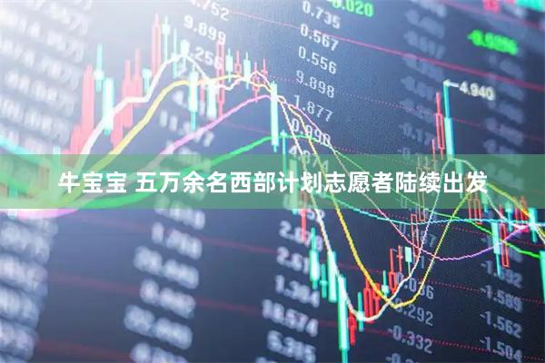 牛宝宝 五万余名西部计划志愿者陆续出发