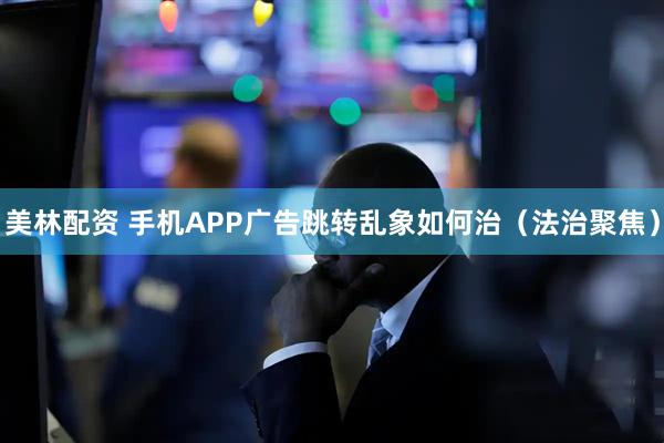 美林配资 手机APP广告跳转乱象如何治（法治聚焦）