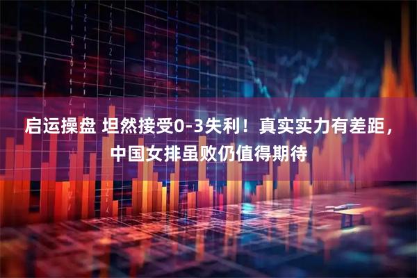 启运操盘 坦然接受0-3失利！真实实力有差距，中国女排虽败仍值得期待
