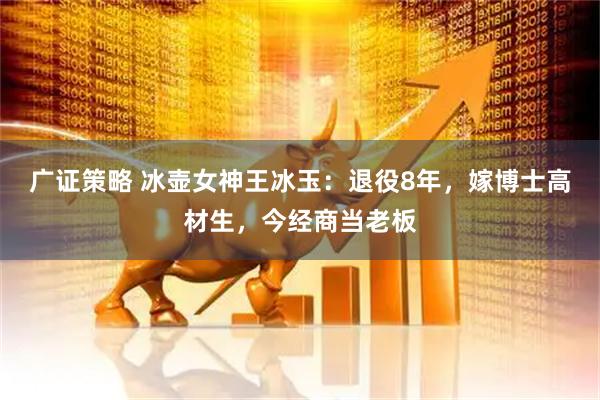 广证策略 冰壶女神王冰玉:退役8年,嫁博士高材生,今经商当老板