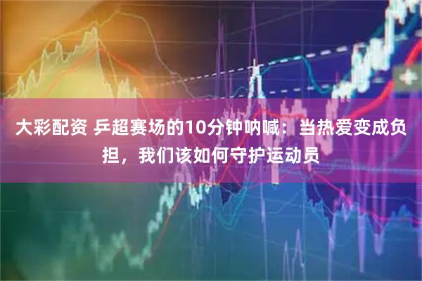 大彩配资 乒超赛场的10分钟呐喊：当热爱变成负担，我们该如何守护运动员