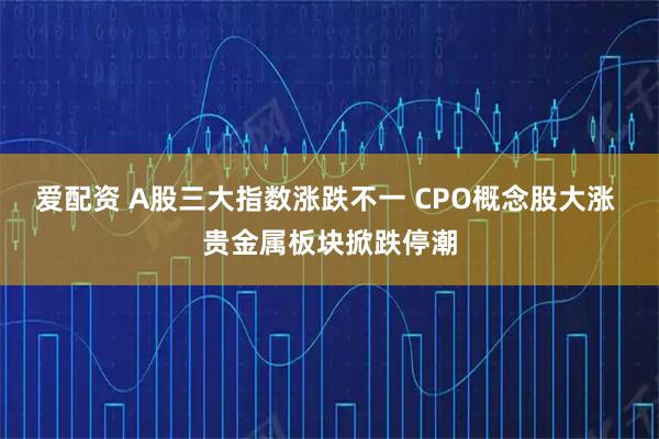 爱配资 A股三大指数涨跌不一 CPO概念股大涨 贵金属板块掀跌停潮