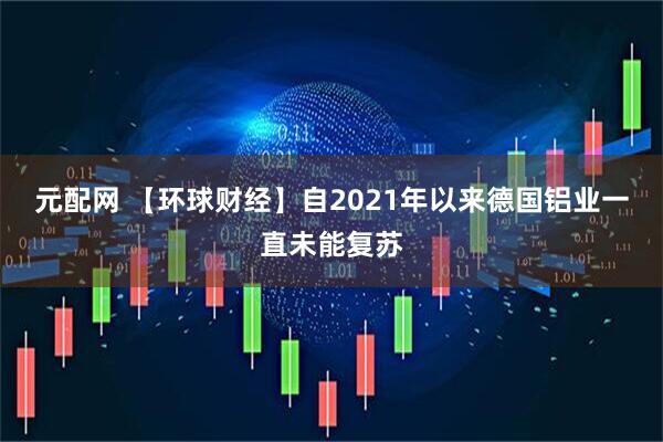 元配网 【环球财经】自2021年以来德国铝业一直未能复苏