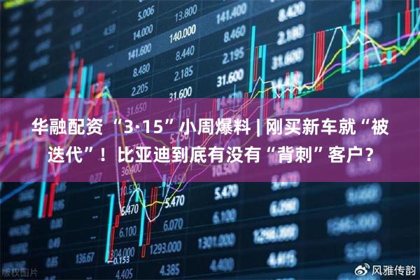 华融配资 “3·15”小周爆料 | 刚买新车就“被迭代”！比亚迪到底有没有“背刺”客户？
